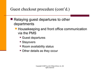 Copyright © 2007 by John Wiley & Sons, Inc. All
rights reserved
Guest checkout procedure (cont’d.)
 Relaying guest departures to other
departments
 Housekeeping and front office communication
via the PMS
 Guest departures
 Stayovers
 Room availability status
 Other details as they occur
 