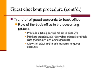 Copyright © 2007 by John Wiley & Sons, Inc. All
rights reserved
Guest checkout procedure (cont’d.)
 Transfer of guest accounts to back office
 Role of the back office in the accounting
process
 Provides a billing service for bill-to-accounts
 Monitors the accounts receivable process for credit
card receivables and aging accounts
 Allows for adjustments and transfers to guest
accounts
 