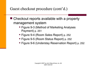 Copyright © 2007 by John Wiley & Sons, Inc. All
rights reserved
Guest checkout procedure (cont’d.)
 Checkout reports available with a property
management system
 Figure 9-3 (Method of Marketing Analyses
Payment) p. 251
 Figure 9-4 (Room Sales Report) p. 252
 Figure 9-5 (Room Status Report) p. 252
 Figure 9-6 (Understay Reservation Report) p. 252
 