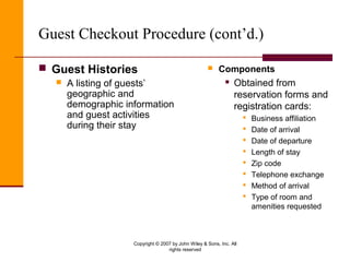 Copyright © 2007 by John Wiley & Sons, Inc. All
rights reserved
Guest Checkout Procedure (cont’d.)
 Guest Histories
 A listing of guests’
geographic and
demographic information
and guest activities
during their stay
 Components
 Obtained from
reservation forms and
registration cards:
 Business affiliation
 Date of arrival
 Date of departure
 Length of stay
 Zip code
 Telephone exchange
 Method of arrival
 Type of room and
amenities requested
 