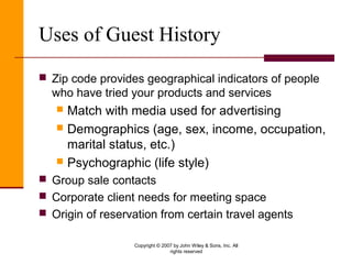 Copyright © 2007 by John Wiley & Sons, Inc. All
rights reserved
Uses of Guest History
 Zip code provides geographical indicators of people
who have tried your products and services
 Match with media used for advertising
 Demographics (age, sex, income, occupation,
marital status, etc.)
 Psychographic (life style)
 Group sale contacts
 Corporate client needs for meeting space
 Origin of reservation from certain travel agents
 