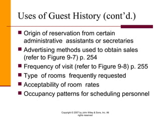 Copyright © 2007 by John Wiley & Sons, Inc. All
rights reserved
Uses of Guest History (cont’d.)
 Origin of reservation from certain
administrative assistants or secretaries
 Advertising methods used to obtain sales
(refer to Figure 9-7) p. 254
 Frequency of visit (refer to Figure 9-8) p. 255
 Type of rooms frequently requested
 Acceptability of room rates
 Occupancy patterns for scheduling personnel
 