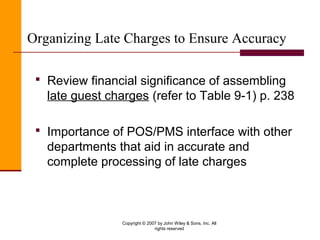 Copyright © 2007 by John Wiley & Sons, Inc. All
rights reserved
Organizing Late Charges to Ensure Accuracy
 Review financial significance of assembling
late guest charges (refer to Table 9-1) p. 238
 Importance of POS/PMS interface with other
departments that aid in accurate and
complete processing of late charges
 