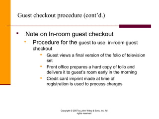 Copyright © 2007 by John Wiley & Sons, Inc. All
rights reserved
Guest checkout procedure (cont’d.)
 Note on In-room guest checkout
 Procedure for the guest to use in-room guest
checkout
 Guest views a final version of the folio of television
set
 Front office prepares a hard copy of folio and
delivers it to guest’s room early in the morning
 Credit card imprint made at time of
registration is used to process charges
 