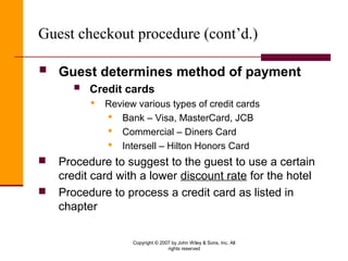 Copyright © 2007 by John Wiley & Sons, Inc. All
rights reserved
Guest checkout procedure (cont’d.)
 Guest determines method of payment
 Credit cards
 Review various types of credit cards
 Bank – Visa, MasterCard, JCB
 Commercial – Diners Card
 Intersell – Hilton Honors Card
 Procedure to suggest to the guest to use a certain
credit card with a lower discount rate for the hotel
 Procedure to process a credit card as listed in
chapter
 
