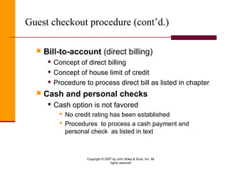Copyright © 2007 by John Wiley & Sons, Inc. All
rights reserved
Guest checkout procedure (cont’d.)
 Bill-to-account (direct billing)
 Concept of direct billing
 Concept of house limit of credit
 Procedure to process direct bill as listed in chapter
 Cash and personal checks
 Cash option is not favored
 No credit rating has been established
 Procedures to process a cash payment and
personal check as listed in text
 