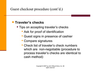 Copyright © 2007 by John Wiley & Sons, Inc. All
rights reserved
Guest checkout procedure (cont’d.)
 Traveler’s checks
 Tips on accepting traveler’s checks
 Ask for proof of identification
 Guest signs in presence of cashier
 Compare signatures
 Check list of traveler’s check numbers
which are non-negotiable (procedure to
process traveler’s checks are identical to
cash method)
 