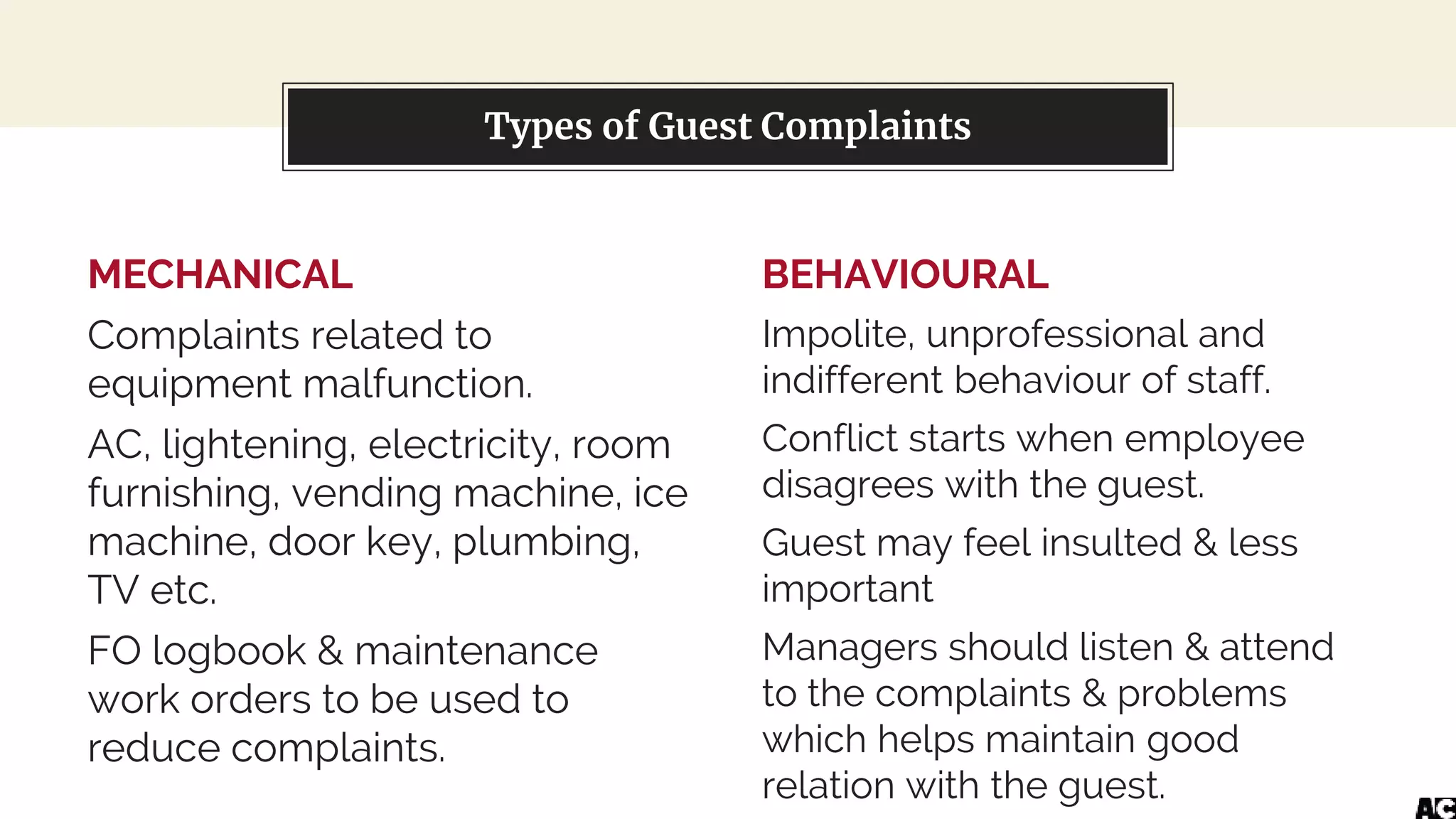 MECHANICAL
Complaints related to
equipment malfunction.
AC, lightening, electricity, room
furnishing, vending machine, ice
machine, door key, plumbing,
TV etc.
FO logbook & maintenance
work orders to be used to
reduce complaints.
You can also split your content
BEHAVIOURAL
Impolite, unprofessional and
indifferent behaviour of staff.
Conflict starts when employee
disagrees with the guest.
Guest may feel insulted & less
important
Managers should listen & attend
to the complaints & problems
which helps maintain good
relation with the guest.
Types of Guest Complaints
 