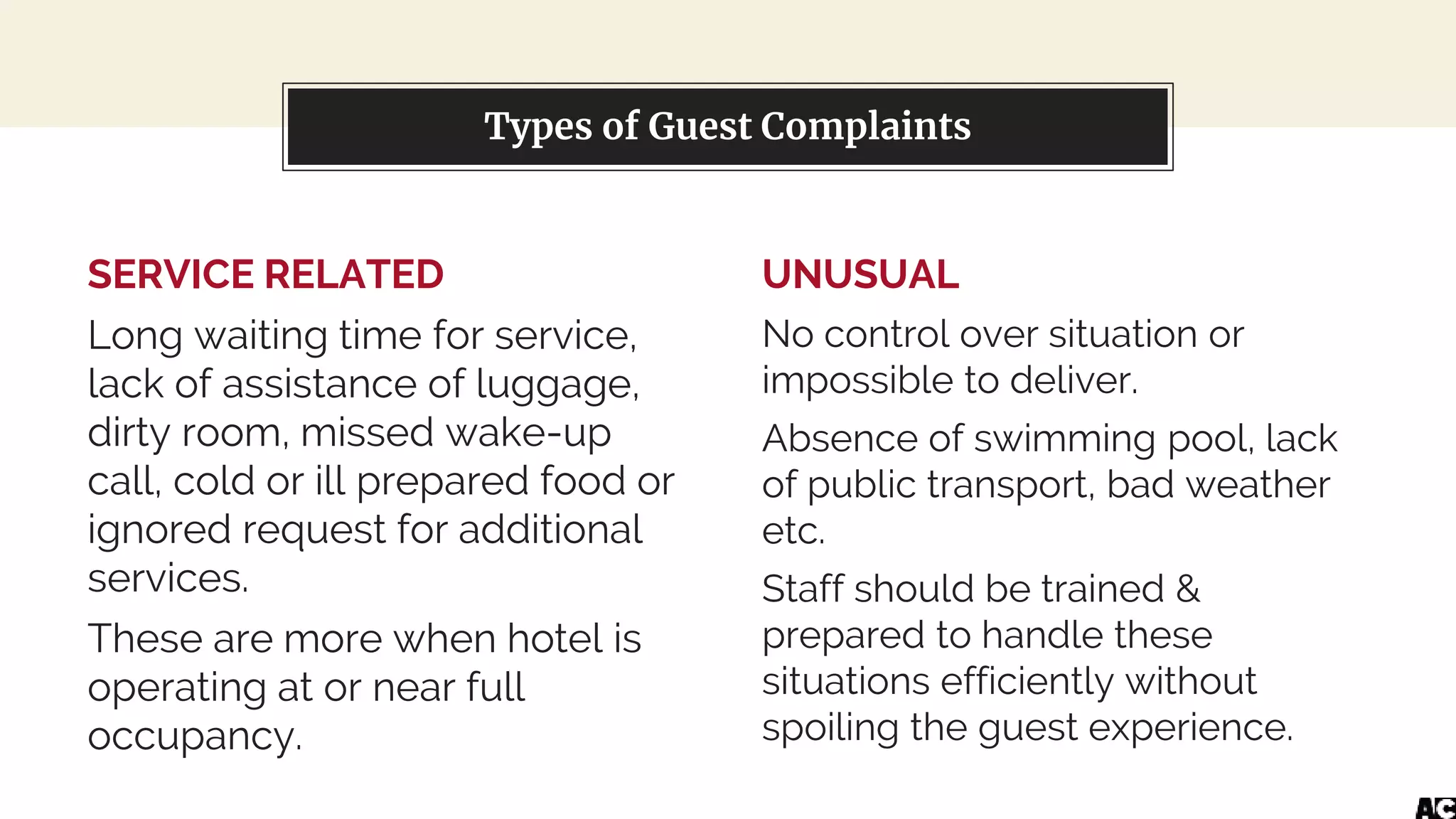 SERVICE RELATED
Long waiting time for service,
lack of assistance of luggage,
dirty room, missed wake-up
call, cold or ill prepared food or
ignored request for additional
services.
These are more when hotel is
operating at or near full
occupancy.
You can also split your content
UNUSUAL
No control over situation or
impossible to deliver.
Absence of swimming pool, lack
of public transport, bad weather
etc.
Staff should be trained &
prepared to handle these
situations efficiently without
spoiling the guest experience.
Types of Guest Complaints
 