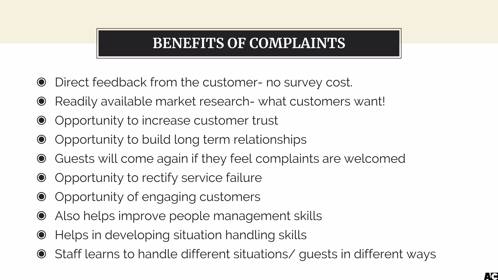 BENEFITS OF COMPLAINTS
◉ Direct feedback from the customer- no survey cost.
◉ Readily available market research- what customers want!
◉ Opportunity to increase customer trust
◉ Opportunity to build long term relationships
◉ Guests will come again if they feel complaints are welcomed
◉ Opportunity to rectify service failure
◉ Opportunity of engaging customers
◉ Also helps improve people management skills
◉ Helps in developing situation handling skills
◉ Staff learns to handle different situations/ guests in different ways
 