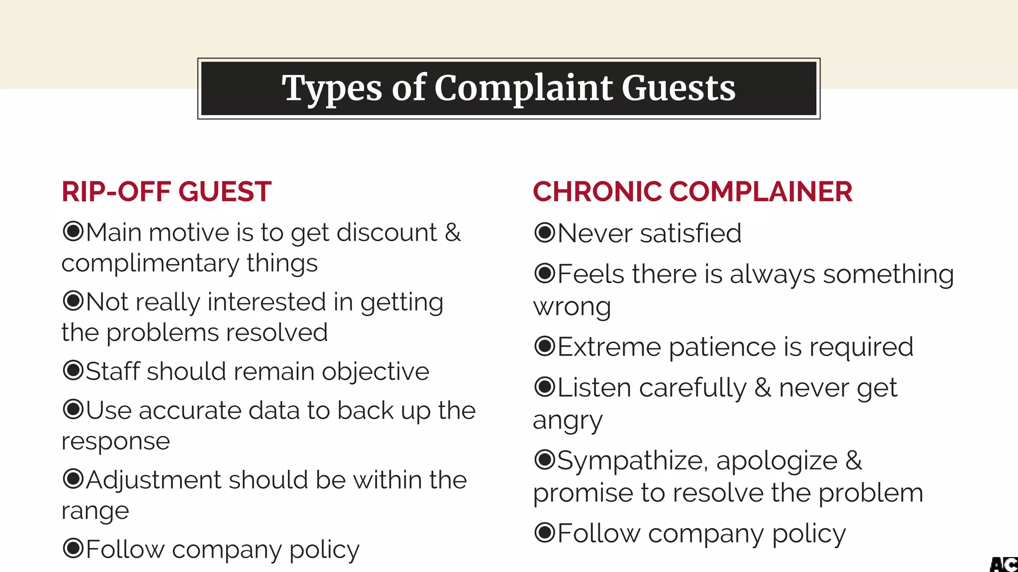 RIP-OFF GUEST
◉Main motive is to get discount &
complimentary things
◉Not really interested in getting
the problems resolved
◉Staff should remain objective
◉Use accurate data to back up the
response
◉Adjustment should be within the
range
◉Follow company policy
You can also split your content
CHRONIC COMPLAINER
◉Never satisfied
◉Feels there is always something
wrong
◉Extreme patience is required
◉Listen carefully & never get
angry
◉Sympathize, apologize &
promise to resolve the problem
◉Follow company policy
Types of Complaint Guests
 