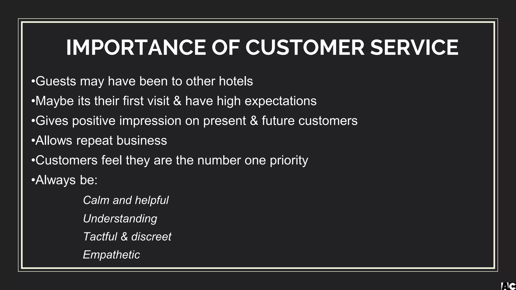 IMPORTANCE OF CUSTOMER SERVICE
•Guests may have been to other hotels
•Maybe its their first visit & have high expectations
•Gives positive impression on present & future customers
•Allows repeat business
•Customers feel they are the number one priority
•Always be:
Calm and helpful
Understanding
Tactful & discreet
Empathetic
 