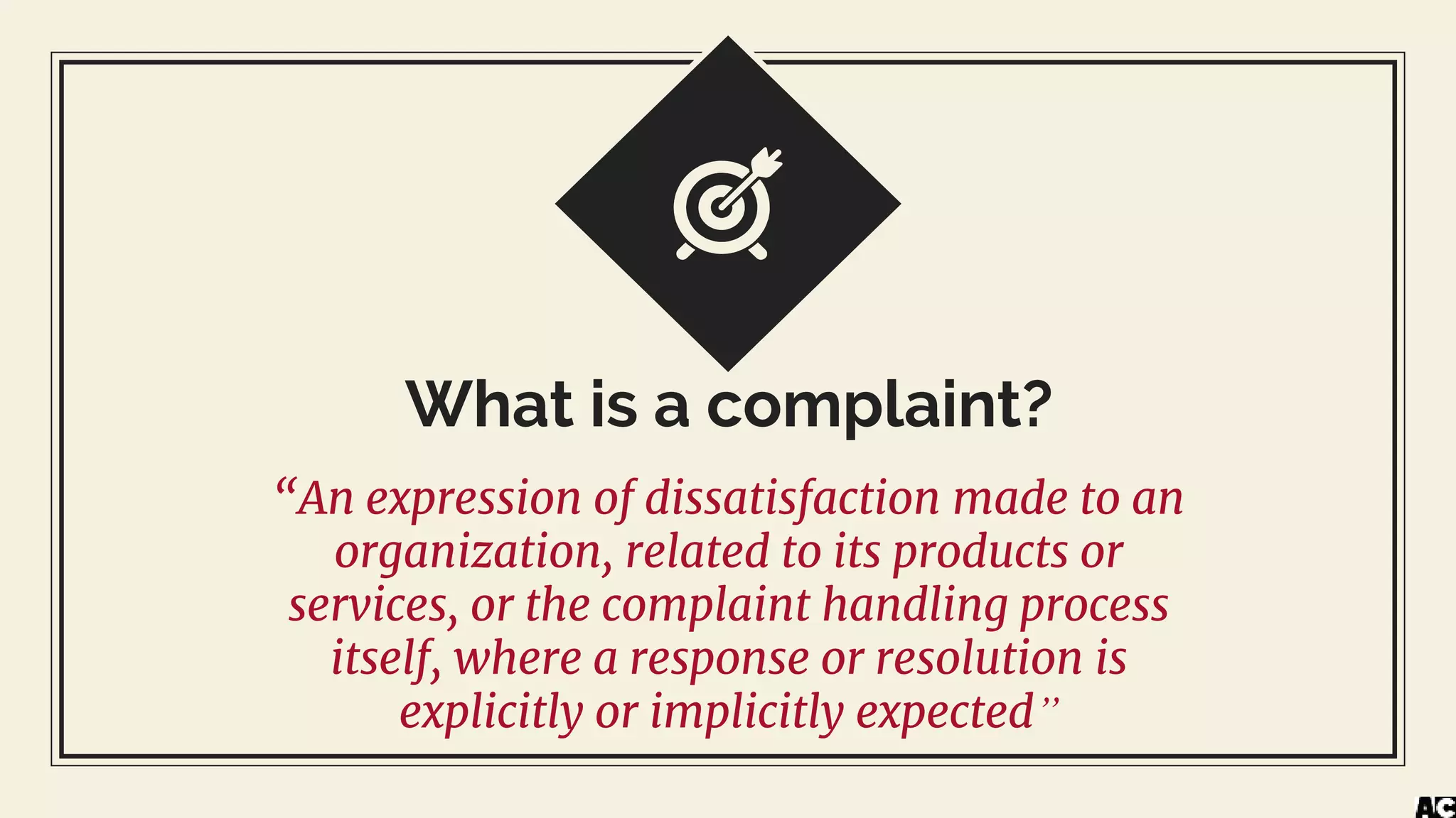What is a complaint?
“An expression of dissatisfaction made to an
organization, related to its products or
services, or the complaint handling process
itself, where a response or resolution is
explicitly or implicitly expected”
 