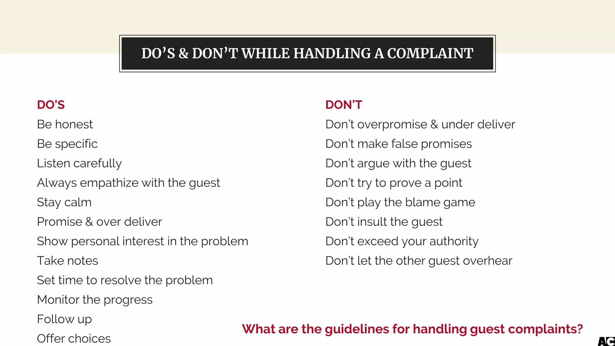About this templateDO’S & DON’T WHILE HANDLING A COMPLAINT
DO’S
Be honest
Be specific
Listen carefully
Always empathize with the guest
Stay calm
Promise & over deliver
Show personal interest in the problem
Take notes
Set time to resolve the problem
Monitor the progress
Follow up
Offer choices
DON’T
Don’t overpromise & under deliver
Don’t make false promises
Don’t argue with the guest
Don’t try to prove a point
Don’t play the blame game
Don’t insult the guest
Don’t exceed your authority
Don’t let the other guest overhear
What are the guidelines for handling guest complaints?
 