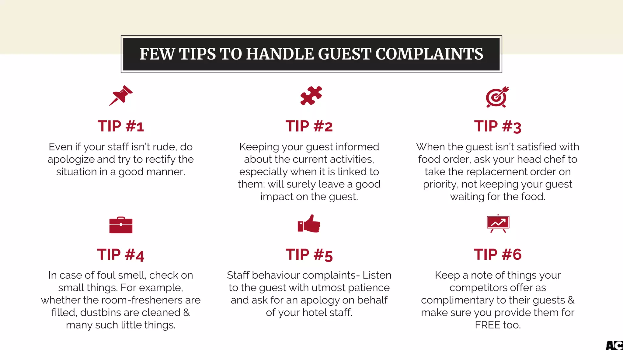 Let’s review some concepts
TIP #1
Even if your staff isn’t rude, do
apologize and try to rectify the
situation in a good manner.
TIP #2
Keeping your guest informed
about the current activities,
especially when it is linked to
them; will surely leave a good
impact on the guest.
TIP #3
When the guest isn’t satisfied with
food order, ask your head chef to
take the replacement order on
priority, not keeping your guest
waiting for the food.
TIP #4
In case of foul smell, check on
small things. For example,
whether the room-fresheners are
filled, dustbins are cleaned &
many such little things.
TIP #5
Staff behaviour complaints- Listen
to the guest with utmost patience
and ask for an apology on behalf
of your hotel staff.
TIP #6
Keep a note of things your
competitors offer as
complimentary to their guests &
make sure you provide them for
FREE too.
FEW TIPS TO HANDLE GUEST COMPLAINTS
 
