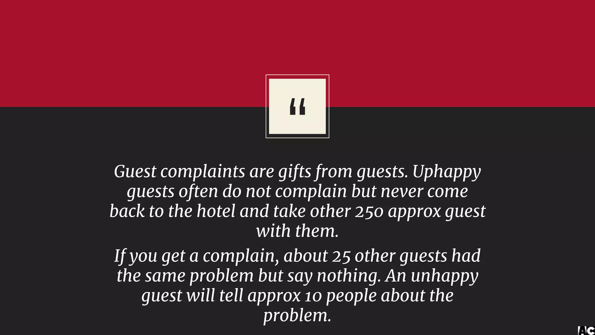 “Guest complaints are gifts from guests. Uphappy
guests often do not complain but never come
back to the hotel and take other 250 approx guest
with them.
If you get a complain, about 25 other guests had
the same problem but say nothing. An unhappy
guest will tell approx 10 people about the
problem.
 