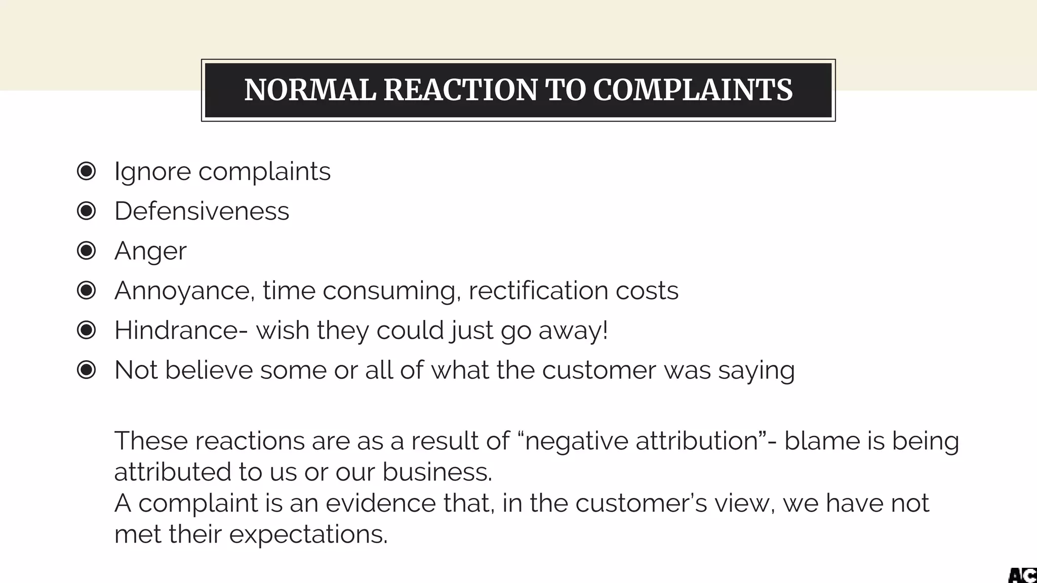 NORMAL REACTION TO COMPLAINTS
◉ Ignore complaints
◉ Defensiveness
◉ Anger
◉ Annoyance, time consuming, rectification costs
◉ Hindrance- wish they could just go away!
◉ Not believe some or all of what the customer was saying
These reactions are as a result of “negative attribution”- blame is being
attributed to us or our business.
A complaint is an evidence that, in the customer’s view, we have not
met their expectations.
 