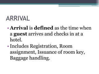 ARRIVAL
• Arrival is defined as the time when
a guest arrives and checks in at a
hotel.
• Includes Registration, Room
assignment, Issuance of room key,
Baggage handling.
 