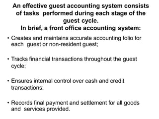 An effective guest accounting system consists
of tasks performed during each stage of the
guest cycle.
In brief, a front office accounting system:
• Creates and maintains accurate accounting folio for
each guest or non-resident guest;
• Tracks financial transactions throughout the guest
cycle;
• Ensures internal control over cash and credit
transactions;
• Records final payment and settlement for all goods
and services provided.
 