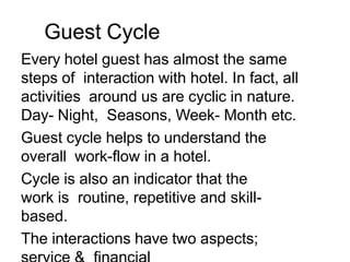Guest Cycle
Every hotel guest has almost the same
steps of interaction with hotel. In fact, all
activities around us are cyclic in nature.
Day- Night, Seasons, Week- Month etc.
Guest cycle helps to understand the
overall work-flow in a hotel.
Cycle is also an indicator that the
work is routine, repetitive and skill-
based.
The interactions have two aspects;
 