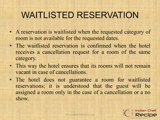 WAITLISTED RESERVATION
• A reservation is waitlisted when the requested category of
room is not available for the requested dates.
• The waitlisted reservation is confirmed when the hotel
receives a cancellation request for a room of the same
category.
• This way the hotel ensures that its rooms will not remain
vacant in case of cancellations.
• The hotel does not guarantee a room for waitlisted
reservations; it is understood that the guest will be
assigned a room only in the case of a cancellation or a no
show.
www.indianchefrecipe.com
 