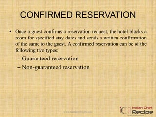 CONFIRMED RESERVATION
• Once a guest confirms a reservation request, the hotel blocks a
room for specified stay dates and sends a written confirmation
of the same to the guest. A confirmed reservation can be of the
following two types:
– Guaranteed reservation
– Non-guaranteed reservation
www.indianchefrecipe.com
 