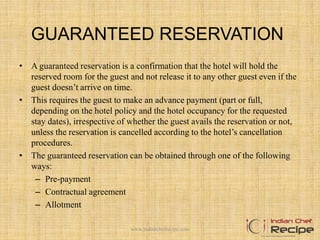 GUARANTEED RESERVATION
• A guaranteed reservation is a confirmation that the hotel will hold the
reserved room for the guest and not release it to any other guest even if the
guest doesn’t arrive on time.
• This requires the guest to make an advance payment (part or full,
depending on the hotel policy and the hotel occupancy for the requested
stay dates), irrespective of whether the guest avails the reservation or not,
unless the reservation is cancelled according to the hotel’s cancellation
procedures.
• The guaranteed reservation can be obtained through one of the following
ways:
– Pre-payment
– Contractual agreement
– Allotment
www.indianchefrecipe.com
 