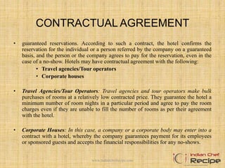 CONTRACTUAL AGREEMENT
• guaranteed reservations. According to such a contract, the hotel confirms the
reservation for the individual or a person referred by the company on a guaranteed
basis, and the person or the company agrees to pay for the reservation, even in the
case of a no-show. Hotels may have contractual agreement with the following:
• Travel agencies/Tour operators
• Corporate houses
• Travel Agencies/Tour Operators: Travel agencies and tour operators make bulk
purchases of rooms at a relatively low contracted price. They guarantee the hotel a
minimum number of room nights in a particular period and agree to pay the room
charges even if they are unable to fill the number of rooms as per their agreement
with the hotel.
• Corporate Houses: In this case, a company or a corporate body may enter into a
contract with a hotel, whereby the company guarantees payment for its employees
or sponsored guests and accepts the financial responsibilities for any no-shows.
www.indianchefrecipe.com
 