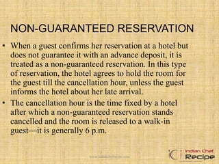 NON-GUARANTEED RESERVATION
• When a guest confirms her reservation at a hotel but
does not guarantee it with an advance deposit, it is
treated as a non-guaranteed reservation. In this type
of reservation, the hotel agrees to hold the room for
the guest till the cancellation hour, unless the guest
informs the hotel about her late arrival.
• The cancellation hour is the time fixed by a hotel
after which a non-guaranteed reservation stands
cancelled and the room is released to a walk-in
guest—it is generally 6 p.m.
www.indianchefrecipe.com
 