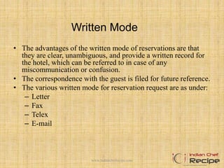 Written Mode
• The advantages of the written mode of reservations are that
they are clear, unambiguous, and provide a written record for
the hotel, which can be referred to in case of any
miscommunication or confusion.
• The correspondence with the guest is filed for future reference.
• The various written mode for reservation request are as under:
– Letter
– Fax
– Telex
– E-mail
www.indianchefrecipe.com
 