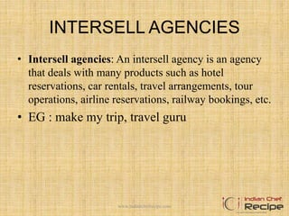 INTERSELL AGENCIES
• Intersell agencies: An intersell agency is an agency
that deals with many products such as hotel
reservations, car rentals, travel arrangements, tour
operations, airline reservations, railway bookings, etc.
• EG : make my trip, travel guru
www.indianchefrecipe.com
 