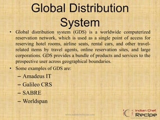 Global Distribution
System
• Global distribution system (GDS) is a worldwide computerized
reservation network, which is used as a single point of access for
reserving hotel rooms, airline seats, rental cars, and other travel-
related items by travel agents, online reservation sites, and large
corporations. GDS provides a bundle of products and services to the
prospective user across geographical boundaries.
• Some examples of GDS are:
– Amadeus IT
– Galileo CRS
– SABRE
– Worldspan
www.indianchefrecipe.com
 
