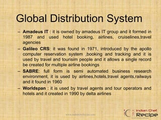 Global Distribution System
– Amadeus IT : it is owned by amadeus IT group and it formed in
1987 and used hotel booking, airlines, cruiselines,travel
agencies
– Galileo CRS: it was found in 1971, introduced by the apollo
computer reservation system ,booking and tracking and it is
used by travel and tourisim people and it allows a single record
be created for multiple airline bookings
– SABRE: full form is semi automated business research
environment, it is used by airlines,hotels,travel agents,railways
and it found in 1960
– Worldspan : it is used by travel agents and tour operators and
hotels and it created in 1990 by delta airlines
www.indianchefrecipe.com
 