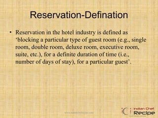 Reservation-Defination
• Reservation in the hotel industry is defined as
‘blocking a particular type of guest room (e.g., single
room, double room, deluxe room, executive room,
suite, etc.), for a definite duration of time (i.e.,
number of days of stay), for a particular guest’.
www.indianchefrecipe.com
 