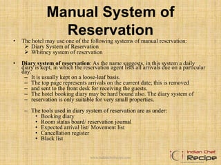 Manual System of
Reservation
• The hotel may use one of the following systems of manual reservation:
 Diary System of Reservation
 Whitney system of reservation
• Diary system of reservation: As the name suggests, in this system a daily
diary is kept, in which the reservation agent lists all arrivals due on a particular
day.
– It is usually kept on a loose-leaf basis.
– The top page represents arrivals on the current date; this is removed
– and sent to the front desk for receiving the guests.
– The hotel booking diary may be hard bound also. The diary system of
– reservation is only suitable for very small properties.
– The tools used in diary system of reservation are as under:
• Booking diary
• Room status board/ reservation journal
• Expected arrival list/ Movement list
• Cancellation register
• Black list
www.indianchefrecipe.com
 