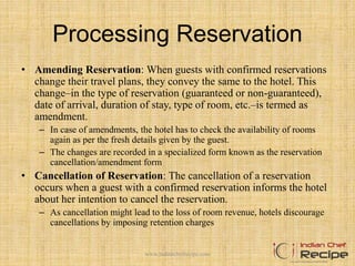 Processing Reservation
• Amending Reservation: When guests with confirmed reservations
change their travel plans, they convey the same to the hotel. This
change–in the type of reservation (guaranteed or non-guaranteed),
date of arrival, duration of stay, type of room, etc.–is termed as
amendment.
– In case of amendments, the hotel has to check the availability of rooms
again as per the fresh details given by the guest.
– The changes are recorded in a specialized form known as the reservation
cancellation/amendment form
• Cancellation of Reservation: The cancellation of a reservation
occurs when a guest with a confirmed reservation informs the hotel
about her intention to cancel the reservation.
– As cancellation might lead to the loss of room revenue, hotels discourage
cancellations by imposing retention charges
www.indianchefrecipe.com
 