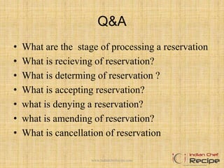 Q&A
• What are the stage of processing a reservation
• What is recieving of reservation?
• What is determing of reservation ?
• What is accepting reservation?
• what is denying a reservation?
• what is amending of reservation?
• What is cancellation of reservation
www.indianchefrecipe.com
 