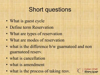 Short questions
• What is guest cycle
• Define term Reservation
• What are types of reservation
• What are modes of reservation
• what is the difference b/w guarnateed and non
guarnateed reserv.
• what is cancellation
• what is amendment
• what is the process of taking resv.www.indianchefrecipe.com
 