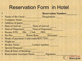 Reservation Form in Hotel
• Reservation Number:________
• Name of the Guest :____________ Desgination : ____
• Company Name_____________
• Address of guest:_____
• Date of Arrival :________Time of Arrival _____
• Date of Departure:______Time of Departure:________
• Rooms STD___ Dlx___Club____PRS_____
• No.Pax_________ Room Rate:______ Discount : ______
• Mode of payment: Cash/credit/BTC/TAV:____:
• Flight no:_____
• Booker Name _________Contact number:_______
• Special Requestr :__________
• Date &Time of Booking :_________
• Reservation Assistant Name ________Signature________________
www.indianchefrecipe.com
 