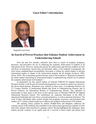 Guest Editor’s Introduction




   Reginald Leon Green

In Search of Proven Practices that Enhance Student Achievement in
                     Underachieving Schools
        Over the past five decades, educators have been in search of academic programs,
processes, and procedures for use in enhancing the academic achievement of students at all
educational levels. However, during this period, the achievement gap between children of color
and those of mainstream America has not decreased; rather, it has widened. Consequently, the
most recent standards-based accountability movement is calling for school leaders to become
instructional leaders in charge of the instructional program for all students (Lashway, 2002;
Green, 2010). The overarching question that has come to the forefront is: What proven practices
do school leaders functioning as instructional leaders in underachieving schools use to enhance
the academic achievement of all students?
        In preparation for this special edition of National FORUM Of Applied Educational
Research Journal, a call for proven research-based practices was issued in search of an answer to
the above-stated question. Responses were solicited in three areas: 1) Leadership Practices for
21st Century Schools; 2) Instructional Models that Work in Underachieving Schools, and 3)
Proven Practices for Educational Reform of Underachieving Schools. The submittal of
manuscripts in these areas is the focus of this special issue of National FORUM Of Applied
Educational Research Journal. The contributors are respected individuals in the field of
educational leadership and write from a research perspective, as well as practical experience. The
work of these individuals offers critical insights into programs, processes, and procedures that
leaders of 21st century schools might use to enhance the academic achievement of all students.
        The opening article, penned by authors Weddle-West and Bingham, addresses the
systemic nature of the problems that contribute to the achievement gap between students of color
and white students from preschool to graduate school. Having highlighted the challenges, these
authors provide evidence of an urgent need for a reversal in these trends and discuss best


                                                1
 
