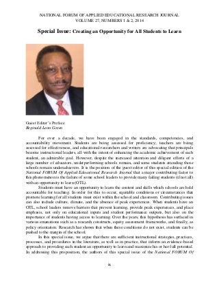 NATIONAL FORUM OF APPLIED EDUCATIONAL RESEARCH JOURNAL
VOLUME 27, NUMBERS 1 & 2, 2014

Special Issue: Creating an Opportunity for All Students to Learn

Guest Editor’s Preface
Reginald Leon Green
For over a decade, we have been engaged in the standards, competencies, and
accountability movement. Students are being assessed for proficiency; teachers are being
assessed for effectiveness, and educational researchers and writers are advocating that principals
become instructional leaders, all with the intent of enhancing the academic achievement of each
student, an admirable goal. However, despite the increased attention and diligent efforts of a
large number of educators, underperforming schools remain, and some students attending those
schools remain underachievers. It is the position of the guest editor of this special edition of the
National FORUM Of Applied Educational Research Journal that a major contributing factor to
this phenomenon is the failure of some school leaders to provide many failing students (if not all)
with an opportunity to learn (OTL).
Students must have an opportunity to learn the content and skills which schools are held
accountable for teaching. In order for this to occur, equitable conditions or circumstances that
promote learning for all students must exist within the school and classroom. Contributing issues
can also include culture, climate, and the absence of peak experiences. When students have an
OTL, school leaders remove barriers that prevent learning, provide peak experiences, and place
emphasis, not only on educational inputs and student performance outputs, but also on the
importance of students having access to learning. Over the years, this hypothesis has surfaced in
various emanations such as a research constructs, equity assessment frameworks, and finally, as
policy orientation. Research has shown that when these conditions do not exist, students can be
pushed to the margin of the school.
In this special issue, we argue that there are sufficient instructional strategies, practices,
processes, and procedures in the literature, as well as in practice, that inform an evidence-based
approach to providing each student an opportunity to learn and maximize his or her full potential.
In addressing this proposition, the authors of this special issue of the National FORUM Of
ix

 