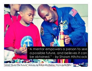 LEGO	
  "Build	
  The	
  Future"	
  Ac2vity	
  by	
  NASA	
  HQ	
  Photos,	
  Flic.kr/p/8S7KFv	
  
“A mentor empowers a person to see
a possible future, and believes it can
be obtained.” - by Shawn Hitchcock
 