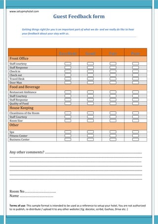 www.setupmyhotel.com
Terms of use: This sample format is intended to be used as a reference to setup your hotel, You are not authorized
to re publish, re-distribute / upload it to any other website ( Eg: docstoc, scribd, Gazhoo, Drive etc. )
Guest Feedback form
Getting things right for you is an important part of what we do- and we really do like to hear
your feedback about your stay with us.
Any other comments? ...............................................................................................................................
..............................................................................................................................................................................
.............................................................................................................................................................................
..............................................................................................................................................................................
..............................................................................................................................................................................
..............................................................................................................................................................................
..............................................................................................................................................................................
Room No…………………………….
Name ………………………………
Excellent Good Fair Poor
Front Office
Staff courtesy
Staff Response
Check in
Check out
Travel Desk
Door Man
Food and Beverage
Restaurant Ambiance
Staff Courtesy
Staff Response
Quality of Food
House Keeping
Cleanliness of the Room
Staff Courtesy
Room Size
Other
Spa
Fitness Center
Business Center
 