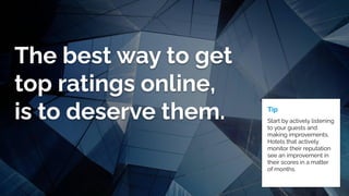 The best way to get
top ratings online,
is to deserve them. Tip
Start by actively listening
to your guests and
making improvements.
Hotels that actively
monitor their reputation
see an improvement in
their scores in a matter
of months.
 