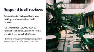 Respond to all reviews
Responding to reviews affects your
rankings and conversions in all
sources.
To stay competitive, you have to
respond to all reviews ranging from 1
stars to 5 stars on all platforms.
TIP: Using a reputation management platform
you can keep track of your response rates.
 