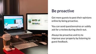 Be proactive
Get more guests to post their opinions
online by being proactive.
You can send questionnaires or subtly
ask for a review during check-out.
Always be proactive and try to
improve your property by listening to
guest feedback.
 