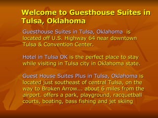 Welcome to Guesthouse Suites in Tulsa, Oklahoma   Guesthouse Suites in Tulsa, Oklahoma   is located off U.S. Highway 64 near downtown Tulsa & Convention Center. Hotel in Tulsa OK  is the perfect place to stay while visiting in Tulsa city in Oklahoma state.  Guest House Suites Plus in Tulsa, Oklahoma  is located just southeast of central Tulsa, on the way to Broken Arrow... about 6 miles from the airport. offers a park, playground, racquetball courts, boating, bass fishing and jet skiing 