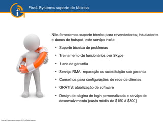 Copyright©
Guest Internet Solutions, 2017, All Rights Reserved
Fire4 Systems suporte de fábrica
Nós fornecemos suporte técnico para revendedores, instaladores
e donos de hotspot, este serviço inclui:
➔
Suporte técnico de problemas
➔
Treinamento de funcionários por Skype
➔
1 ano de garantia
➔
Serviço RMA: reparação ou substituição sob garantia
➔
Conselhos para configurações de rede de clientes
➔
GRÁTIS: atualização de software
➔
Design de página de login personalizada e serviço de
desenvolvimento (custo médio de $150 à $300)
 