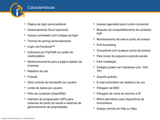 Copyright©
Guest Internet Solutions, 2017, All Rights Reserved
Características
➔
Página de login personalizável
➔
Gerenciamento Cloud (opcional)
➔
Acesso controlado com códigos de login
➔
Termos de serviço personalizáveis
➔
Login via Facebook™
➔
Cobrança por PayPal® ou cartão de
crédito/débito
➔
Redirecionamento para a página Splash da
empresa
➔
Relatório de uso
➔
Firewall
➔
QoS controle de bandwidth por usuário
➔
Limite de dados por usuário
➔
Filtro de conteúdo (OpenDNS)
➔
Interface de programador (API) para
sistemas de ponto de venda e sistemas de
gerenciamento de propriedades
➔
Acesso agendado para horário comercial
➔
Bloqueio de compartilhamento de conteúdo
P2P
➔
Monitoramento de rede e ponto de acesso
➔
Port forwarding
➔
Compatível com qualquer ponto de acesso
➔
Para locais de pequena a grande escala
➔
Fácil instalação
➔
Códigos podem ser impressos com GIS-
TP1
➔
Suporte gratuito
➔
E-mail automático de relatórios de uso
➔
Filtragem de MAC
➔
Filtragem de nome de domínio e IP
➔
MACs permitidos para dispositivos de
funcionários
➔
Acesso remoto em http ou https
 