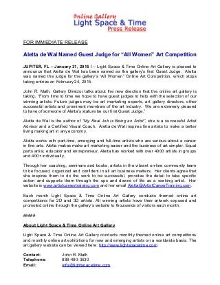 FOR IMMEDIATE RELEASE
Aletta de Wal Named Guest Judge for “All Women” Art Competition
JUPITER, FL – January 31, 2015 / -- Light Space & Time Online Art Gallery is pleased to
announce that Aletta de Wal has been named as the gallery’s first Guest Judge. Aletta
was named the judge for the gallery’s “All Women” Online Art Competition, which stops
taking entries on February 24, 2015.
John R. Math, Gallery Director talks about the new direction that the online art gallery is
taking, “From time to time we hope to have guest judges to help with the selection of our
winning artists. Future judges may be art marketing experts, art gallery directors, other
successful artists and prominent members of the art industry. We are extremely pleased
to have of someone of Aletta’s stature be our first Guest Judge.”
Aletta de Wal is the author of “My Real Job is Being an Artist”, she is a successful Artist
Advisor and a Certified Visual Coach. Aletta de Wal inspires fine artists to make a better
living making art in any economy.
Aletta works with part-time, emerging and full-time artists who are serious about a career
in fine arts. Aletta makes make art marketing easier and the business of art simpler. Equal
parts artist, educator and entrepreneur, Aletta has worked with over 4000 artists in groups
and 400+ individually.
Through her coaching, seminars and books, artists in the vibrant on-line community learn
to be focused, organized and confident in all art business matters. Her clients agree that
she inspires them to do the work to be successful, provides the detail to take specific
action and supports them through the ups and downs of life as a working artist. Her
website is www.artistcareertraining.com and her email Aletta@ArtistCareerTraining.com.
Each month Light Space & Time Online Art Gallery conducts themed online art
competitions for 2D and 3D artists. All winning artists have their artwork exposed and
promoted online through the gallery’s website to thousands of visitors each month.
#####
About Light Space & Time Online Art Gallery
Light Space & Time Online Art Gallery conducts monthly themed online art competitions
and monthly online art exhibitions for new and emerging artists on a worldwide basis. The
art gallery website can be viewed here: http://www.lightspacetime.com
Contact: John R. Math
Telephone: 888-490-3530
Email: info@lightspacetime.com
 